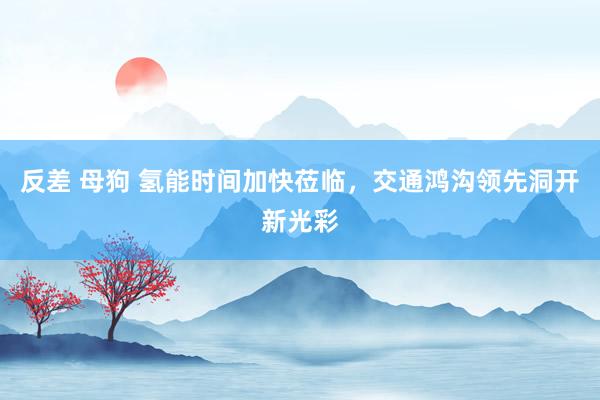 反差 母狗 氢能时间加快莅临，交通鸿沟领先洞开新光彩