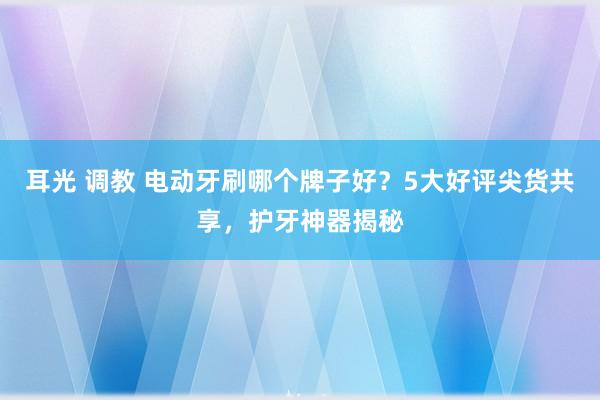 耳光 调教 电动牙刷哪个牌子好？5大好评尖货共享，护牙神器揭秘