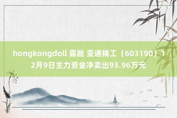 hongkongdoll 露脸 亚通精工（603190）12月9日主力资金净卖出93.96万元