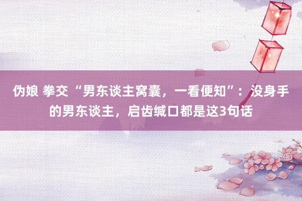 伪娘 拳交 “男东谈主窝囊，一看便知”：没身手的男东谈主，启齿缄口都是这3句话