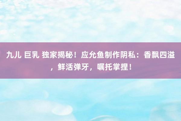 九儿 巨乳 独家揭秘！应允鱼制作阴私：香飘四溢，鲜活弹牙，嘱托掌捏！
