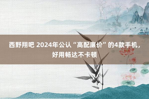 西野翔吧 2024年公认“高配廉价”的4款手机，好用畅达不卡顿
