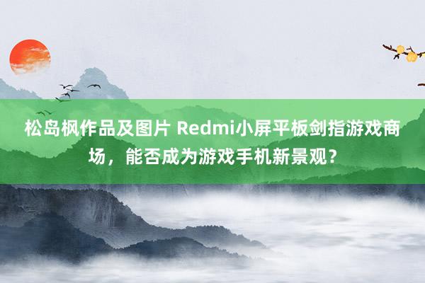 松岛枫作品及图片 Redmi小屏平板剑指游戏商场，能否成为游戏手机新景观？