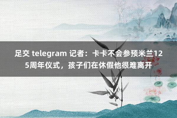 足交 telegram 记者：卡卡不会参预米兰125周年仪式，孩子们在休假他很难离开
