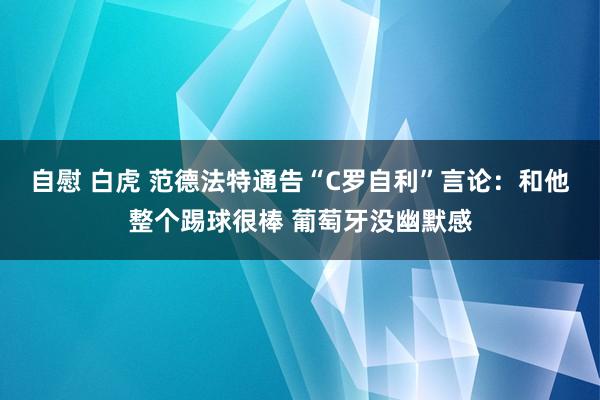 自慰 白虎 范德法特通告“C罗自利”言论：和他整个踢球很棒 葡萄牙没幽默感