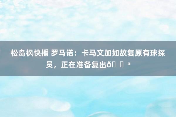 松岛枫快播 罗马诺：卡马文加如故复原有球探员，正在准备复出💪