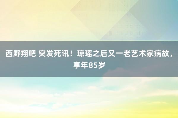西野翔吧 突发死讯！琼瑶之后又一老艺术家病故，享年85岁