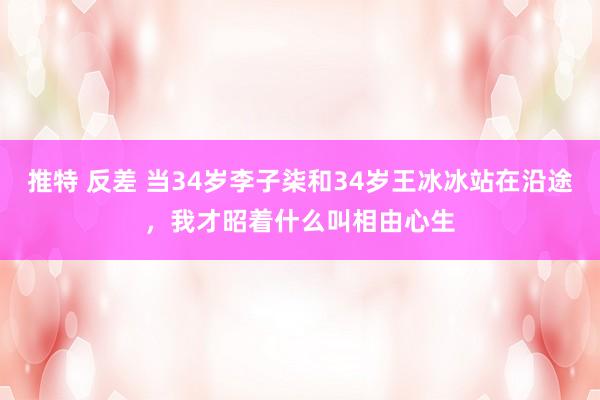 推特 反差 当34岁李子柒和34岁王冰冰站在沿途，我才昭着什么叫相由心生