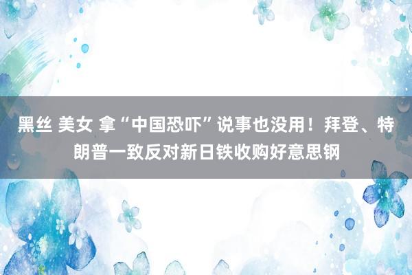 黑丝 美女 拿“中国恐吓”说事也没用！拜登、特朗普一致反对新日铁收购好意思钢