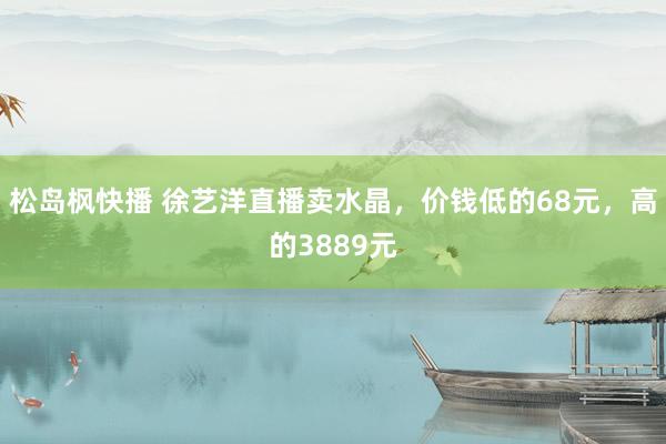 松岛枫快播 徐艺洋直播卖水晶，价钱低的68元，高的3889元