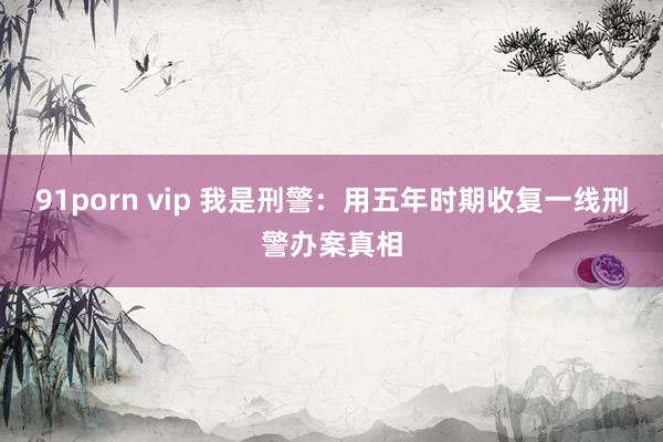 91porn vip 我是刑警：用五年时期收复一线刑警办案真相