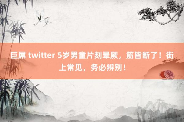 巨屌 twitter 5岁男童片刻晕厥，筋皆断了！街上常见，务必辨别！