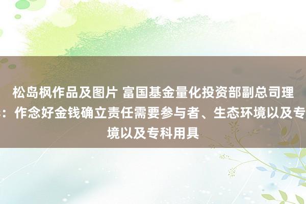 松岛枫作品及图片 富国基金量化投资部副总司理徐幼华：作念好金钱确立责任需要参与者、生态环境以及专科用具