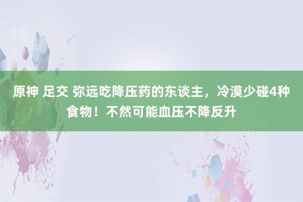 原神 足交 弥远吃降压药的东谈主，冷漠少碰4种食物！不然可能血压不降反升