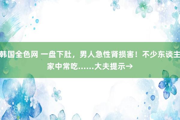 韩国全色网 一盘下肚，男人急性肾损害！不少东谈主家中常吃......大夫提示→