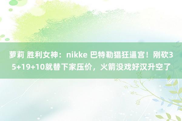 萝莉 胜利女神：nikke 巴特勒猖狂逼宫！刚砍35+19+10就替下家压价，火箭没戏好汉升空了