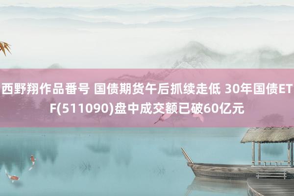 西野翔作品番号 国债期货午后抓续走低 30年国债ETF(511090)盘中成交额已破60亿元