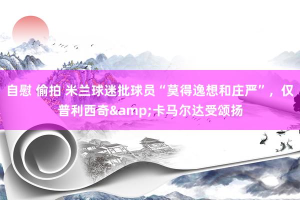 自慰 偷拍 米兰球迷批球员“莫得逸想和庄严”，仅普利西奇&卡马尔达受颂扬