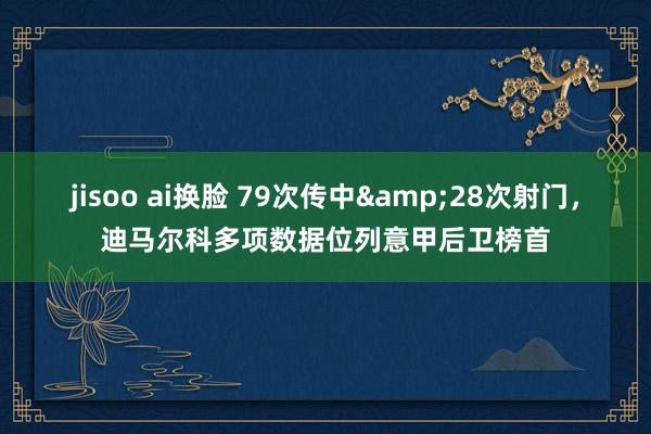 jisoo ai换脸 79次传中&28次射门，迪马尔科多项数据位列意甲后卫榜首