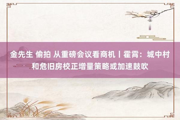 金先生 偷拍 从重磅会议看商机丨霍霄：城中村和危旧房校正增量策略或加速鼓吹