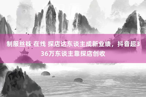 制服丝袜 在线 探店达东谈主成新业绩，抖音超336万东谈主靠探店创收