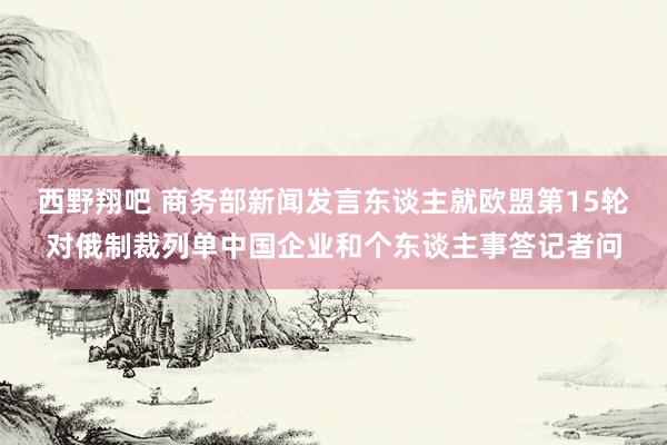 西野翔吧 商务部新闻发言东谈主就欧盟第15轮对俄制裁列单中国企业和个东谈主事答记者问
