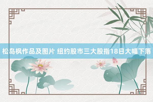 松岛枫作品及图片 纽约股市三大股指18日大幅下落