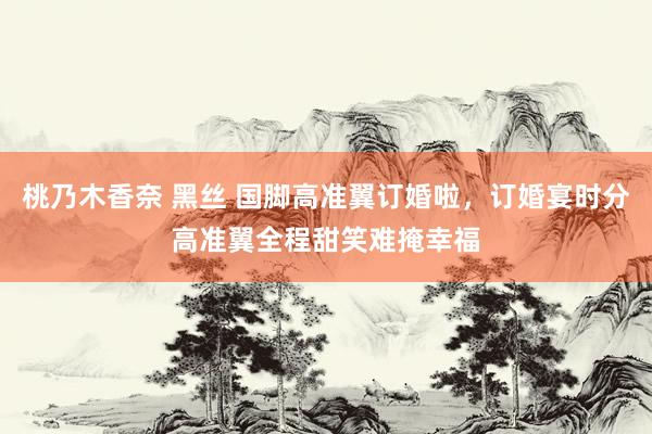 桃乃木香奈 黑丝 国脚高准翼订婚啦，订婚宴时分高准翼全程甜笑难掩幸福