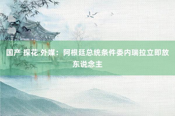 国产 探花 外媒：阿根廷总统条件委内瑞拉立即放东说念主