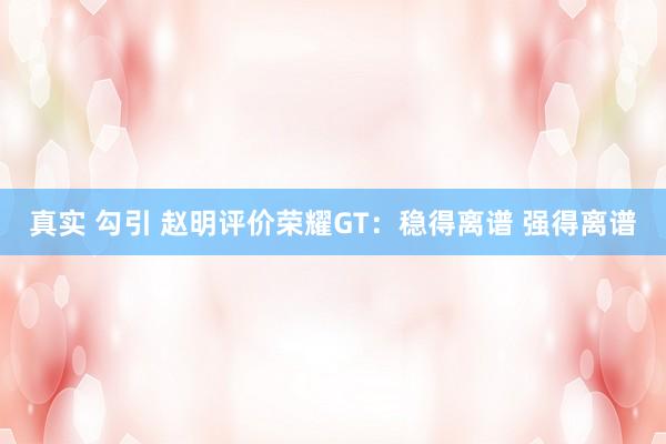 真实 勾引 赵明评价荣耀GT：稳得离谱 强得离谱