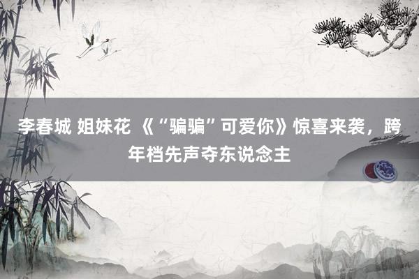 李春城 姐妹花 《“骗骗”可爱你》惊喜来袭，跨年档先声夺东说念主