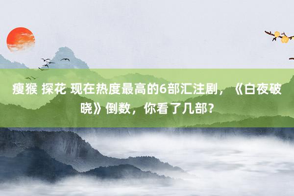 瘦猴 探花 现在热度最高的6部汇注剧，《白夜破晓》倒数，你看了几部？