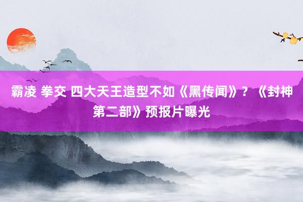 霸凌 拳交 四大天王造型不如《黑传闻》？《封神第二部》预报片曝光