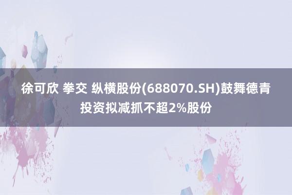 徐可欣 拳交 纵横股份(688070.SH)鼓舞德青投资拟减抓不超2%股份