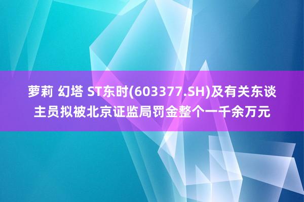 萝莉 幻塔 ST东时(603377.SH)及有关东谈主员拟被北京证监局罚金整个一千余万元