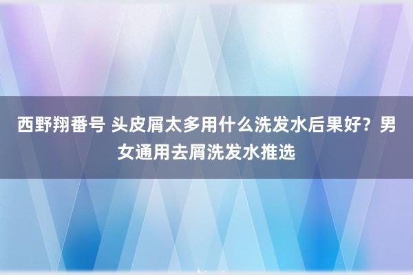 西野翔番号 头皮屑太多用什么洗发水后果好？男女通用去屑洗发水推选