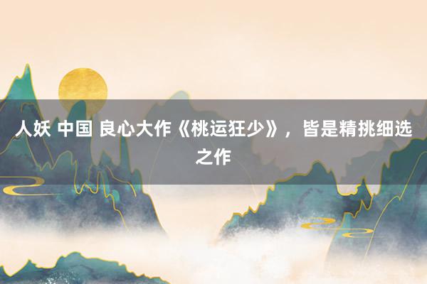 人妖 中国 良心大作《桃运狂少》，皆是精挑细选之作