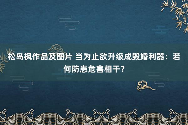 松岛枫作品及图片 当为止欲升级成毁婚利器：若何防患危害相干？