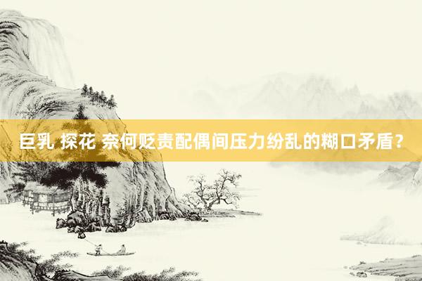 巨乳 探花 奈何贬责配偶间压力纷乱的糊口矛盾？