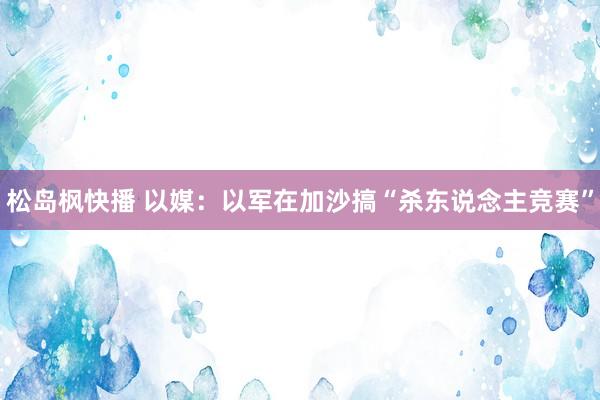 松岛枫快播 以媒：以军在加沙搞“杀东说念主竞赛”