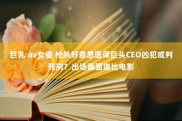 巨乳 av女優 枪杀好意思医保巨头CEO凶犯或判死刑？出场画面堪比电影