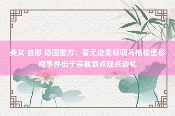 美女 自慰 德国警方：暂无迹象标明马格德堡珍视事件出于宗教顶点观点动机