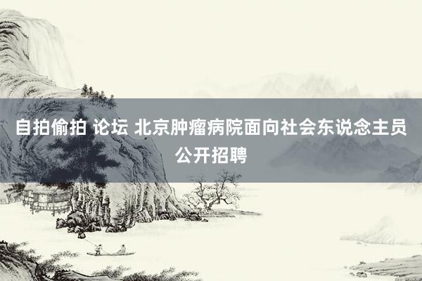 自拍偷拍 论坛 北京肿瘤病院面向社会东说念主员公开招聘