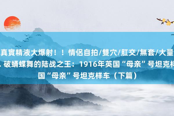 真實精液大爆射！！情侶自拍/雙穴/肛交/無套/大量噴精 1335. 破蛹蝶舞的陆战之王：1916年英国“母亲”号坦克样车（下篇）