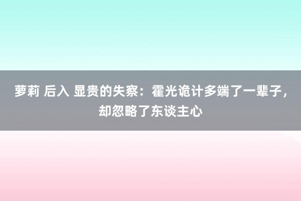 萝莉 后入 显贵的失察：霍光诡计多端了一辈子，却忽略了东谈主心