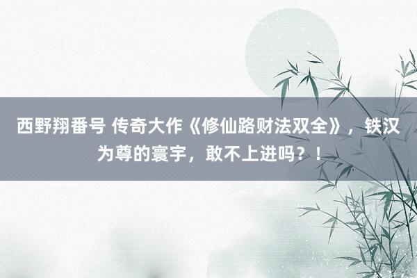 西野翔番号 传奇大作《修仙路财法双全》，铁汉为尊的寰宇，敢不上进吗？！