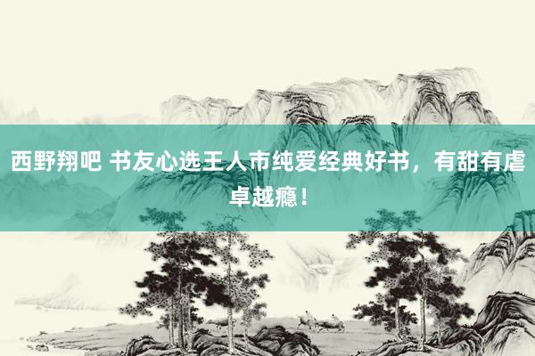 西野翔吧 书友心选王人市纯爱经典好书，有甜有虐卓越瘾！