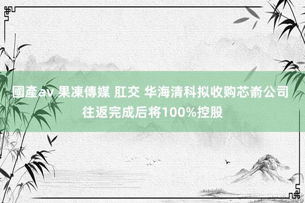 國產av 果凍傳媒 肛交 华海清科拟收购芯嵛公司 往返完成后将100%控股