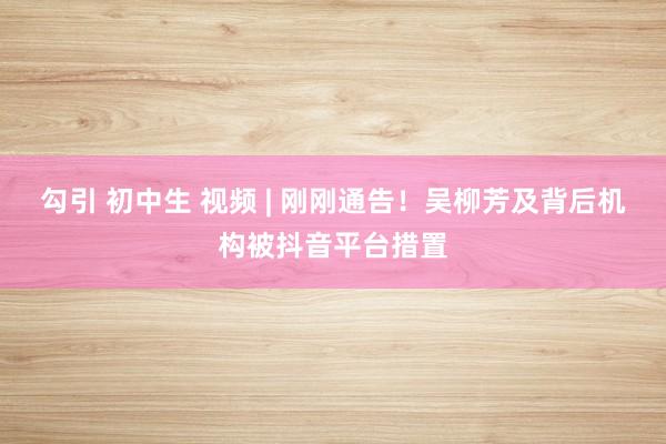 勾引 初中生 视频 | 刚刚通告！吴柳芳及背后机构被抖音平台措置
