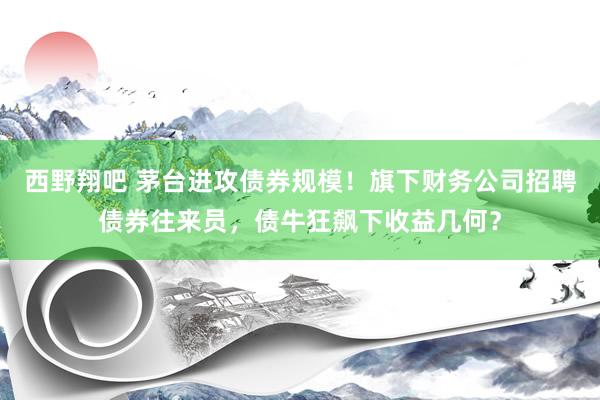 西野翔吧 茅台进攻债券规模！旗下财务公司招聘债券往来员，债牛狂飙下收益几何？